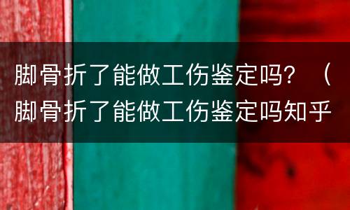 脚骨折了能做工伤鉴定吗？（脚骨折了能做工伤鉴定吗知乎）