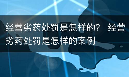 经营劣药处罚是怎样的？ 经营劣药处罚是怎样的案例