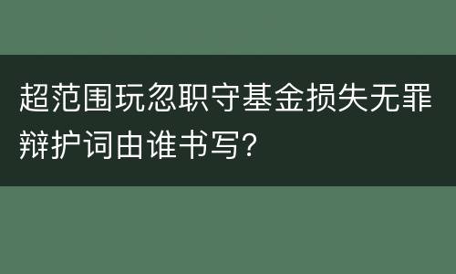 超范围玩忽职守基金损失无罪辩护词由谁书写？