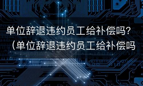 单位辞退违约员工给补偿吗？（单位辞退违约员工给补偿吗合法吗）