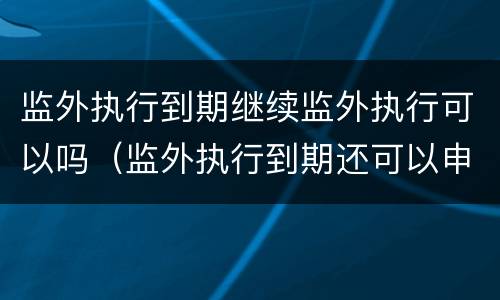 监外执行到期继续监外执行可以吗（监外执行到期还可以申请吗）