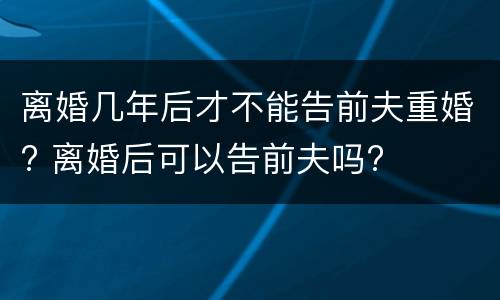 离婚几年后才不能告前夫重婚? 离婚后可以告前夫吗?