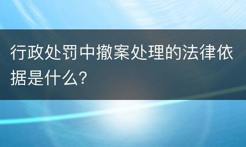 行政处罚中撤案处理的法律依据是什么？