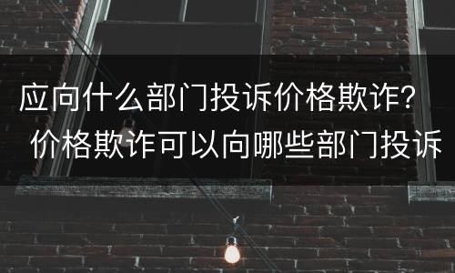 应向什么部门投诉价格欺诈？ 价格欺诈可以向哪些部门投诉