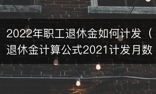 2022年职工退休金如何计发（退休金计算公式2021计发月数）