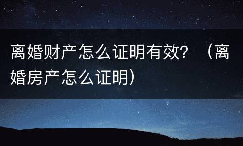 离婚财产怎么证明有效？（离婚房产怎么证明）