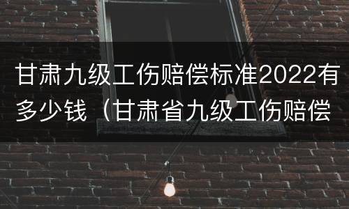 甘肃九级工伤赔偿标准2022有多少钱（甘肃省九级工伤赔偿标准）