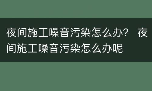 夜间施工噪音污染怎么办？ 夜间施工噪音污染怎么办呢