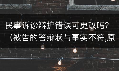 民事诉讼辩护错误可更改吗？（被告的答辩状与事实不符,原告应怎么办）