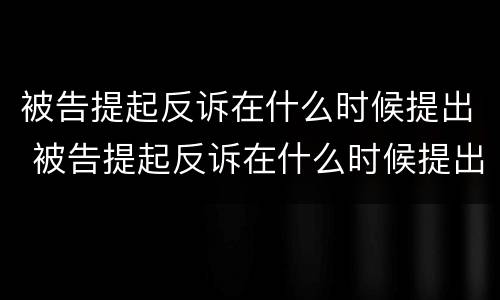 被告提起反诉在什么时候提出 被告提起反诉在什么时候提出申请