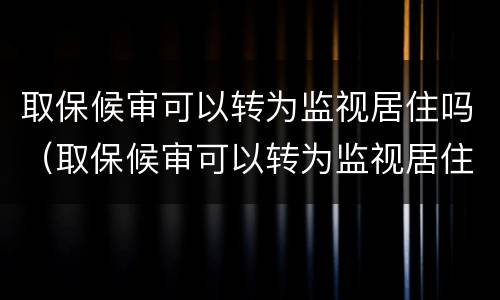 取保候审可以转为监视居住吗（取保候审可以转为监视居住吗怎么办）