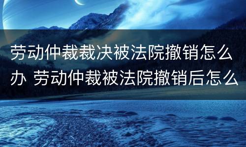 劳动仲裁裁决被法院撤销怎么办 劳动仲裁被法院撤销后怎么办