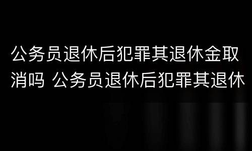 公务员退休后犯罪其退休金取消吗 公务员退休后犯罪其退休金取消吗怎么算