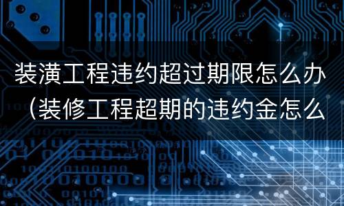 装潢工程违约超过期限怎么办（装修工程超期的违约金怎么计算）