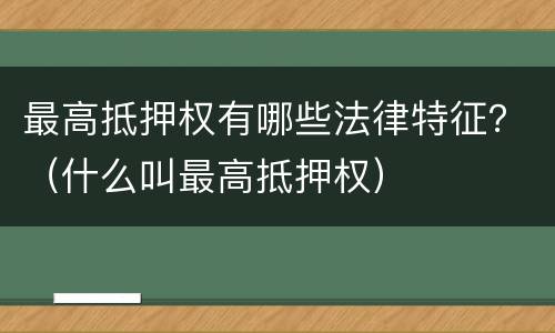 最高抵押权有哪些法律特征？（什么叫最高抵押权）