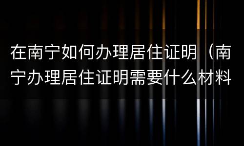 在南宁如何办理居住证明（南宁办理居住证明需要什么材料?）