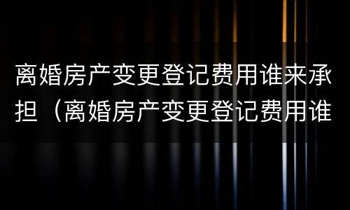 离婚房产变更登记费用谁来承担（离婚房产变更登记费用谁来承担责任）