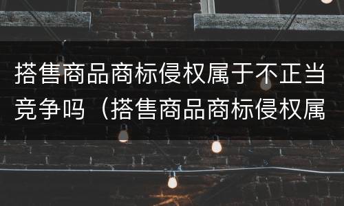 搭售商品商标侵权属于不正当竞争吗（搭售商品商标侵权属于不正当竞争吗怎么处罚）