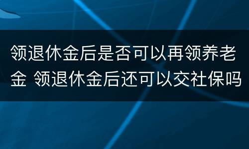 领退休金后是否可以再领养老金 领退休金后还可以交社保吗