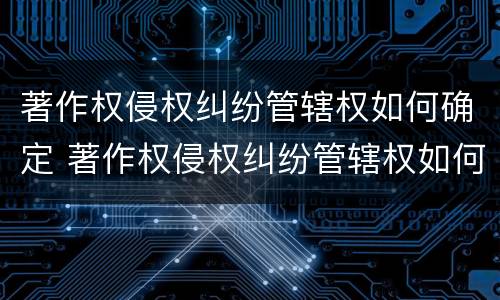 著作权侵权纠纷管辖权如何确定 著作权侵权纠纷管辖权如何确定的