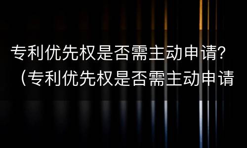 专利优先权是否需主动申请？（专利优先权是否需主动申请）