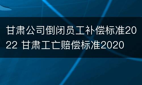 甘肃公司倒闭员工补偿标准2022 甘肃工亡赔偿标准2020