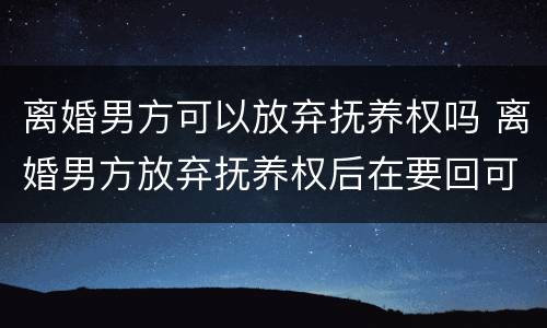 离婚男方可以放弃抚养权吗 离婚男方放弃抚养权后在要回可以吗?