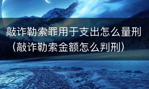 敲诈勒索罪用于支出怎么量刑（敲诈勒索金额怎么判刑）