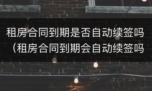 租房合同到期是否自动续签吗（租房合同到期会自动续签吗）