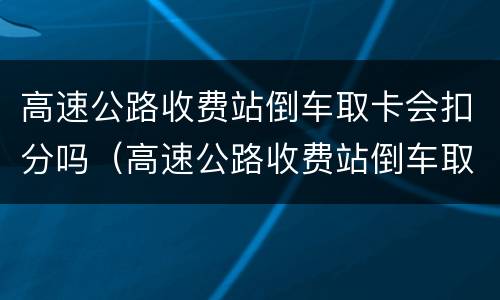 高速公路收费站倒车取卡会扣分吗（高速公路收费站倒车取卡会扣分吗）