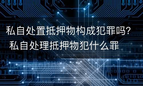 私自处置抵押物构成犯罪吗？ 私自处理抵押物犯什么罪