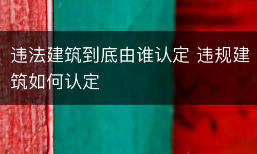 违法建筑到底由谁认定 违规建筑如何认定