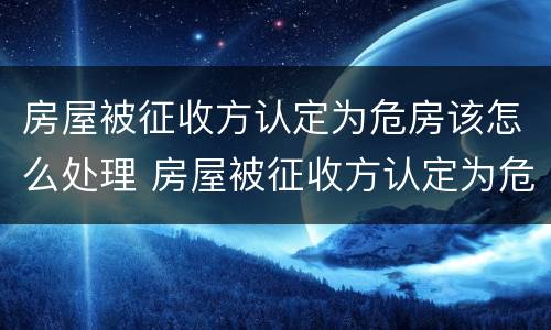 房屋被征收方认定为危房该怎么处理 房屋被征收方认定为危房该怎么处理呢