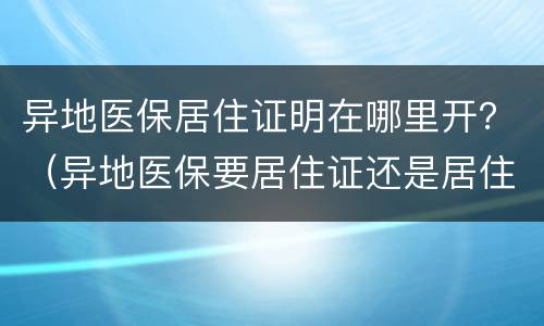 异地医保居住证明在哪里开？（异地医保要居住证还是居住证明）