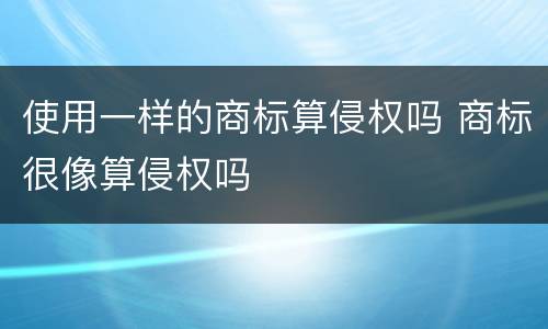 使用一样的商标算侵权吗 商标很像算侵权吗