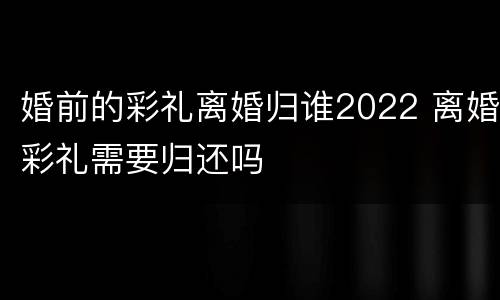 婚前的彩礼离婚归谁2022 离婚彩礼需要归还吗