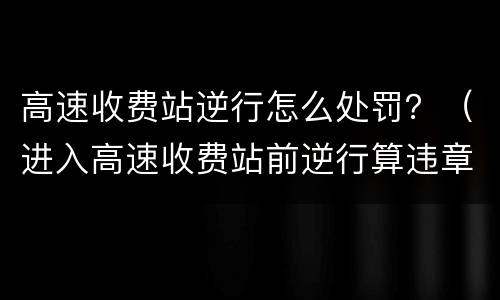 高速收费站逆行怎么处罚？（进入高速收费站前逆行算违章吗）