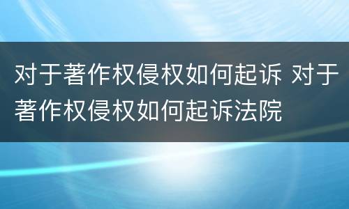 对于著作权侵权如何起诉 对于著作权侵权如何起诉法院