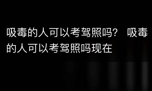 吸毒的人可以考驾照吗？ 吸毒的人可以考驾照吗现在