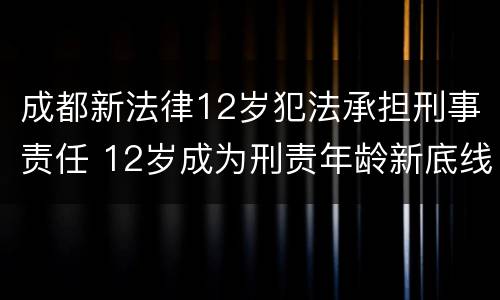 成都新法律12岁犯法承担刑事责任 12岁成为刑责年龄新底线