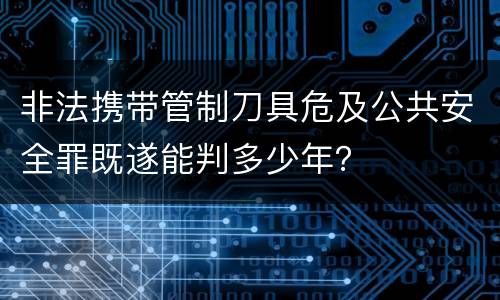 非法携带管制刀具危及公共安全罪既遂能判多少年？