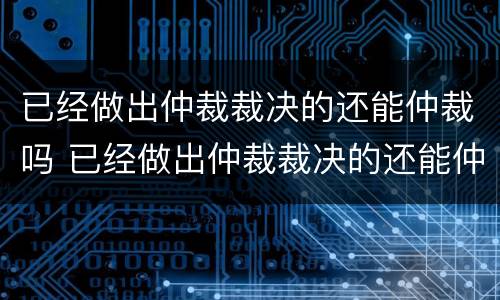 已经做出仲裁裁决的还能仲裁吗 已经做出仲裁裁决的还能仲裁吗怎么办