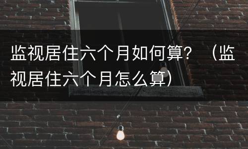 监视居住六个月如何算？（监视居住六个月怎么算）