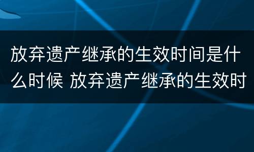 放弃遗产继承的生效时间是什么时候 放弃遗产继承的生效时间是什么时候的