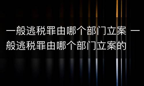 一般逃税罪由哪个部门立案 一般逃税罪由哪个部门立案的