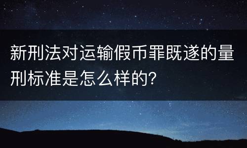 新刑法对运输假币罪既遂的量刑标准是怎么样的？