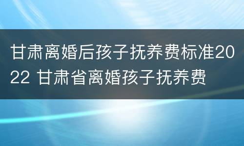 甘肃离婚后孩子抚养费标准2022 甘肃省离婚孩子抚养费