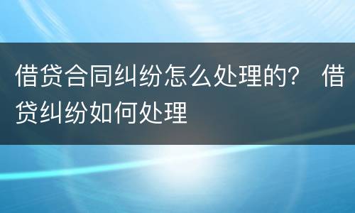 借贷合同纠纷怎么处理的？ 借贷纠纷如何处理