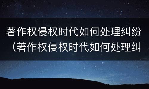 著作权侵权时代如何处理纠纷（著作权侵权时代如何处理纠纷案件）