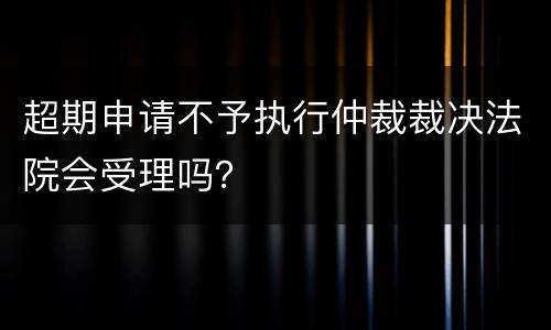 超期申请不予执行仲裁裁决法院会受理吗？